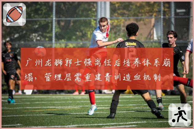 广州龙狮郭士强离任后培养体系崩塌，管理层需重建青训造血机制