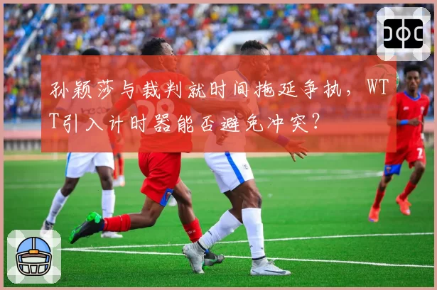 孙颖莎与裁判就时间拖延争执，WTT引入计时器能否避免冲突？