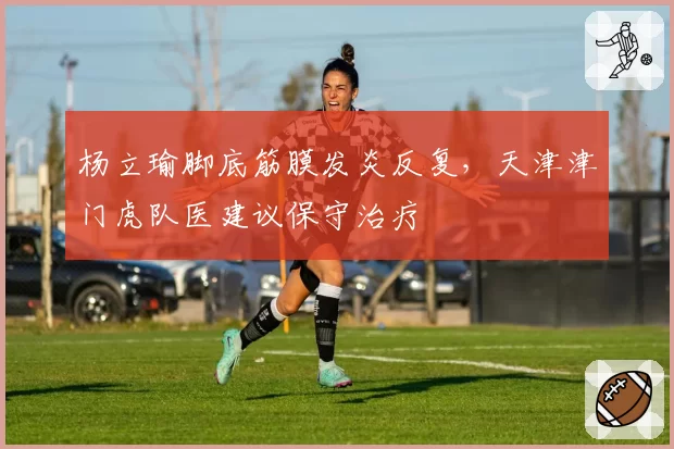杨立瑜脚底筋膜发炎反复，天津津门虎队医建议保守治疗